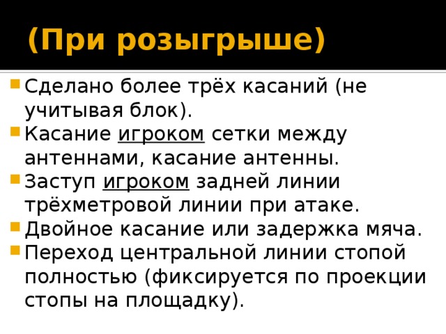 (При розыгрыше) Сделано более трёх касаний (не учитывая блок). Касание игроком сетки между антеннами, касание антенны. Заступ игроком задней линии трёхметровой линии при атаке. Двойное касание или задержка мяча. Переход центральной линии стопой полностью (фиксируется по проекции стопы на площадку). 