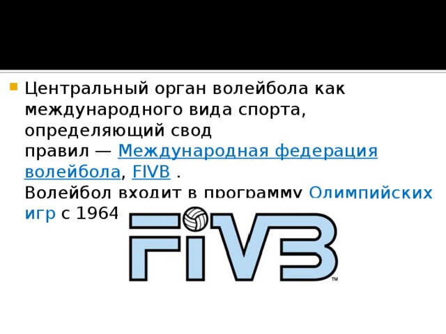 Центральный орган волейбола как международного вида спорта, определяющий свод правил —  Международная федерация волейбола ,  FIVB  .  Волейбол входит в программу  Олимпийских игр  с 1964 года . 