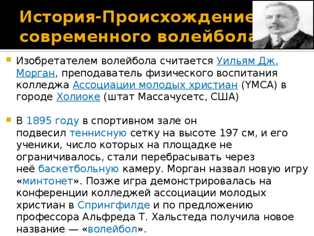 История- Происхождение современного волейбола Изобретателем волейбола считается  Уильям Дж. Морган , преподаватель физического воспитания колледжа  Ассоциации молодых христиан  (YMCA) в городе  Холиоке  (штат Массачусетс, США) В  1895 году  в спортивном зале он подвесил  теннисную  сетку на высоте 197 см, и его ученики, число которых на площадке не ограничивалось, стали перебрасывать через неё  баскетбольную  камеру. Морган назвал новую игру « минтонет ». Позже игра демонстрировалась на конференции колледжей ассоциации молодых христиан в  Спрингфилде  и по предложению профессора Альфреда Т. Хальстеда получила новое название — « волейбол ». 