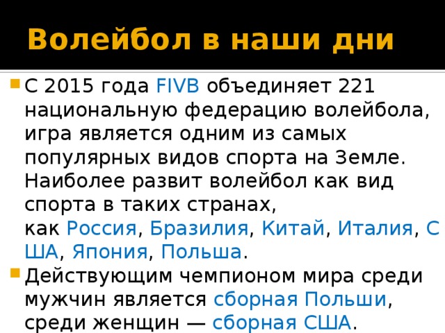 Волейбол в наши дни С 2015 года FIVB объединяет 221 национальную федерацию волейбола, игра является одним из самых популярных видов спорта на Земле. Наиболее развит волейбол как вид спорта в таких странах, как  Россия ,  Бразилия ,  Китай ,  Италия ,  США ,  Япония ,  Польша .  Действующим чемпионом мира среди мужчин является  сборная Польши , среди женщин —  сборная США . 