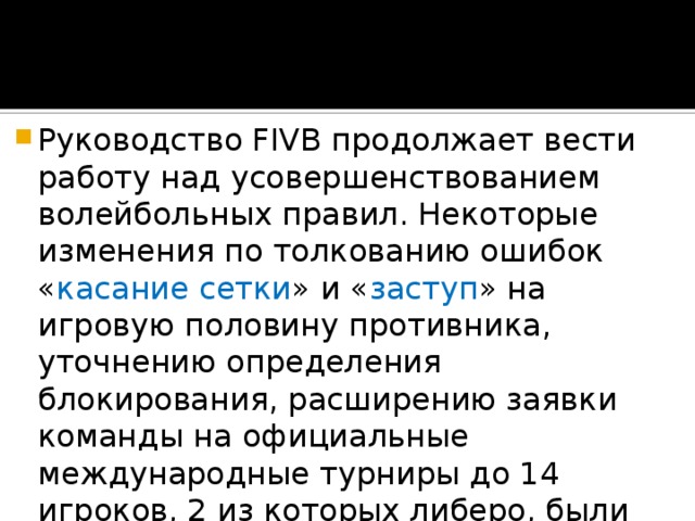 Руководство FIVB продолжает вести работу над усовершенствованием волейбольных правил. Некоторые изменения по толкованию ошибок « касание сетки » и « заступ » на игровую половину противника, уточнению определения блокирования, расширению заявки команды на официальные международные турниры до 14 игроков, 2 из которых либеро, были утверждены в 2009 году на XXXI конгрессе FIVB в  Дубае 