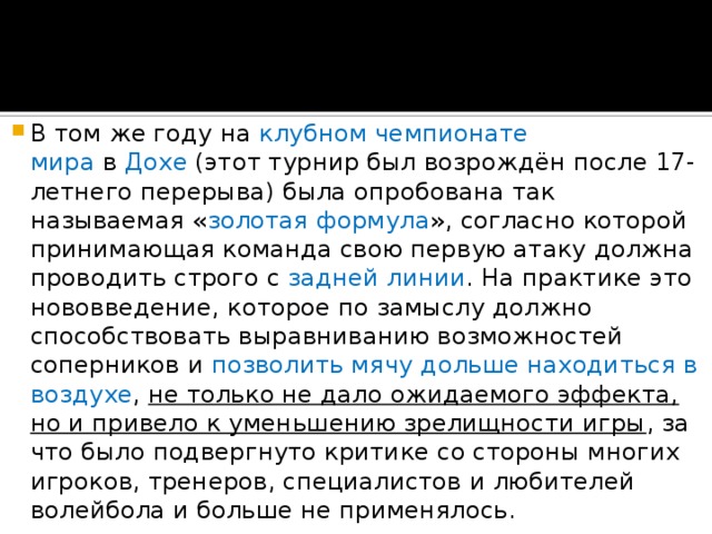 В том же году на  клубном чемпионате мира  в  Дохе  (этот турнир был возрождён после 17-летнего перерыва) была опробована так называемая « золотая формула », согласно которой принимающая команда свою первую атаку должна проводить строго с задней линии . На практике это нововведение, которое по замыслу должно способствовать выравниванию возможностей соперников и позволить мячу дольше находиться в воздухе , не только не дало ожидаемого эффекта, но и привело к уменьшению зрелищности игры , за что было подвергнуто критике со стороны многих игроков, тренеров, специалистов и любителей волейбола и больше не применялось. 