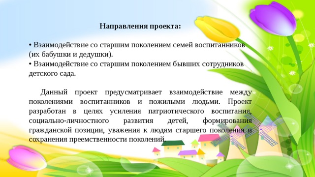 Направления проекта:  • Взаимодействие со старшим поколением семей воспитанников (их бабушки и дедушки).  • Взаимодействие со старшим поколением бывших сотрудников детского сада.  Данный проект предусматривает взаимодействие между поколениями воспитанников и пожилыми людьми. Проект разработан в целях усиления патриотического воспитания, социально-личностного развития детей, формирования гражданской позиции, уважения к людям старшего поколения и сохранения преемственности поколений. 