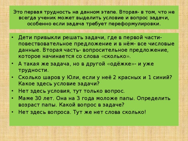 Это первая трудность на данном этапе. Вторая- в том, что не всегда ученик может выделить условие и вопрос задачи, особенно если задача требует переформулировки. Дети привыкли решать задачи, где в первой части- повествовательное предложение и в нём- все числовые данные. Вторая часть- вопросительное предложение, которое начинается со слова «сколько». А такая же задача, но в другой «одёжке»- и уже трудности. Сколько шаров у Юли, если у неё 2 красных и 1 синий? Какое здесь условие задачи? Нет здесь условия, тут только вопрос. Маме 30 лет. Она на 3 года моложе папы. Определить возраст папы. Какой вопрос в задаче? Нет здесь вопроса. Тут же нет слова сколько! 