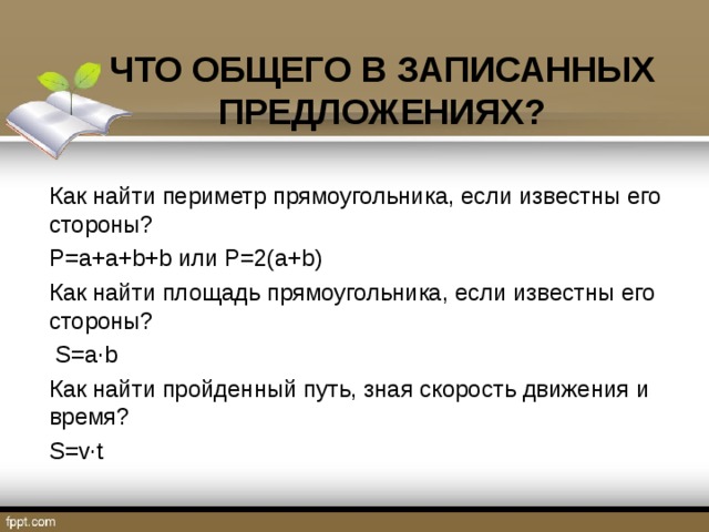 ЧТО ОБЩЕГО В ЗАПИСАННЫХ ПРЕДЛОЖЕНИЯХ? Как найти периметр прямоугольника, если известны его стороны? Р=а+а+b+b или Р=2(а+b) Как найти площадь прямоугольника, если известны его стороны?  S=a∙b Как найти пройденный путь, зная скорость движения и время? S=v∙t 