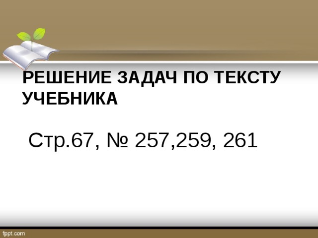 РЕШЕНИЕ ЗАДАЧ ПО ТЕКСТУ УЧЕБНИКА   Стр.67, № 257,259, 261 
