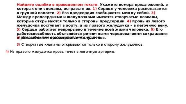 Найдите ошибки в приведенном тексте. Укажите номера предложений, в которых они сделаны, исправьте их . 1) Сердце у человека располагается в грудной полости. 2) Его предсердия сообщаются между собой . 3) Между предсердиями и желудочками имеются створчатые клапаны, которые открываются только в стороны предсердий. 4) Кровь из левого желудочка поступает в аорту, а из правого желудочка – в легочную вену. 5) Сердце работает непрерывно в течение всей жизни человека. 6) Его работоспособность объясняется ритмичными чередованиями сокращения и расслабления предсердий и желудочков. 2) Предсердия не сообщаются друг с другом. 3) Створчатые клапаны открываются только в сторону желудочков. 4) Из правого желудочка кровь течет в легочную артерию. 