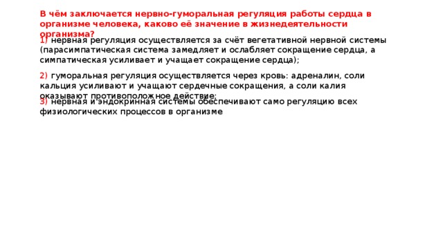 В чём заключается нервно-гуморальная регуляция работы сердца в организме человека, каково её значение в жизнедеятельности организма? 1) нервная регуляция осуществляется за счёт вегетативной нервной системы (парасимпатическая система замедляет и ослабляет сокращение сердца, а симпатическая усиливает и учащает сокращение сердца); 2) гуморальная регуляция осуществляется через кровь: адреналин, соли кальция усиливают и учащают сердечные сокращения, а соли калия оказывают противоположное действие; 3) нервная и эндокринная системы обеспечивают само регуляцию всех физиологических процессов в организме 