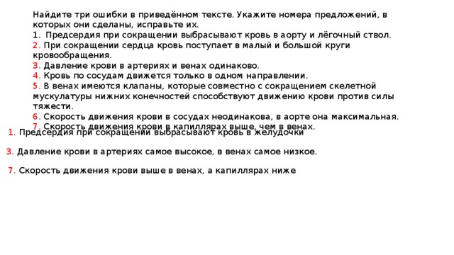 Найдите три ошибки в приведённом тексте. Укажите номера предложений, в которых они сделаны, исправьте их. Предсердия при сокращении выбрасывают кровь в аорту и лёгочный ствол. 2. При сокращении сердца кровь поступает в малый и большой круги кровообращения. 3. Давление крови в артериях и венах одинаково. 4. Кровь по сосудам движется только в одном направлении. 5. В венах имеются клапаны, которые совместно с сокращением скелетной мускулатуры нижних конечностей способствуют движению крови против силы тяжести. 6. Скорость движения крови в сосудах неодинакова, в аорте она максимальная. 7. Скорость движения крови в капиллярах выше, чем в венах. 1. Предсердия при сокращении выбрасывают кровь в желудочки 3. Давление крови в артериях самое высокое, в венах самое низкое. 7. Скорость движения крови выше в венах, а капиллярах ниже 