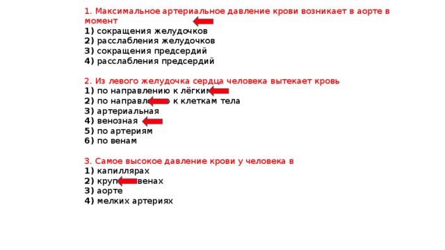 1. Максимальное артериальное давление крови возникает в аорте в момент 1) сокращения желудочков 2) расслабления желудочков 3) сокращения предсердий 4) расслабления предсердий 2. Из левого желудочка сердца человека вытекает кровь 1) по направлению к лёгким 2) по направлению к клеткам тела 3) артериальная 4) венозная 5) по артериям 6) по венам 3. Самое высокое давление крови у человека в 1) капиллярах 2) крупных венах 3) аорте 4) мелких артериях 