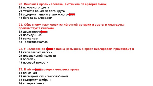 20. Венозная кровь человека, в отличие от артериальной, 1) ярко-алого цвета 2) течёт в венах малого круга 3) содержит много углекислого газа 4) богата кислородом 21. Обратному току крови из лёгочной артерии и аорты в желудочки препятствуют клапаны 1) двухстворчатые 2) полулунные 3) венозные 4) Трёхстворчатые 22. У человека во время вдоха насыщение крови кислородом происходит в 1) капиллярах лёгких 2) плевральной полости 3) бронхах 4) носовой полости 23. В лёгочной артерии человека кровь 1) венозная 2) насыщена оксигемоглобином 3) содержит фибрин 4) артериальная 