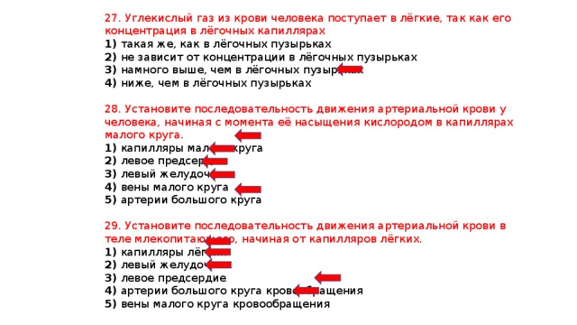 27. Углекислый газ из крови человека поступает в лёгкие, так как его концентрация в лёгочных капиллярах 1) такая же, как в лёгочных пузырьках 2) не зависит от концентрации в лёгочных пузырьках 3) намного выше, чем в лёгочных пузырьках 4) ниже, чем в лёгочных пузырьках 28. Установите последовательность движения артериальной крови у человека, начиная с момента её насыщения кислородом в капиллярах малого круга. 1) капилляры малого круга 2) левое предсердие 3) левый желудочек 4) вены малого круга 5) артерии большого круга 29. Установите последовательность движения артериальной крови в теле млекопитающего, начиная от капилляров лёгких. 1) капилляры лёгких 2) левый желудочек 3) левое предсердие 4) артерии большого круга кровообращения 5) вены малого круга кровообращения 