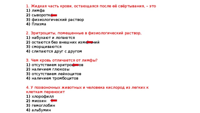 1. Жидкая часть крови, остающаяся после её свёртывания, – это 1) лимфа 2) сыворотка 3) физиологический раствор 4) Плазма 2. Эритроциты, помещенные в физиологический раствор, 1) набухают и лопаются 2) остаются без внешних изменений 3) сморщиваются 4) слипаются друг с другом 3. Чем кровь отличается от лимфы? 1) отсутствием эритроцитов 2) наличием глюкозы 3) отсутствием лейкоцитов 4) наличием тромбоцитов 4. У позвоночных животных и человека кислород из легких к клеткам переносит 1) хлорофилл 2) миозин 3) гемоглобин 4) альбумин 