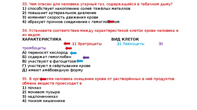 33. Чем опасен для человека угарный газ, содержащийся в табачном дыму? 1) способствует накоплению солей тяжёлых металлов 2) повышает артериальное давление 3) изменяет скорость движения крови 4) образует прочное соединение с гемоглобином 34. Установите соответствие между характеристикой клеток крови человека и их видом. ХАРАКТЕРИСТИКА ВИД КЛЕТОК  1) Эритроциты 2) Лейкоциты 3) тромбоциты А) переносят кислород Б) содержат гемоглобин В) участвуют в фагоцитозе Г) участвуют в свёртывании крови Д) имеют амёбовидную форму 35. В организме человека очищение крови от растворённых в ней продуктов обмена веществ происходит в 1) почках 2) мочевом пузыре 3) надпочечниках 4) тонком кишечнике 