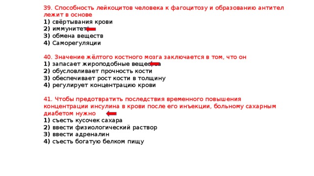 39. Способность лейкоцитов человека к фагоцитозу и образованию антител лежит в основе 1) свёртывания крови 2) иммунитета 3) обмена веществ 4) Саморегуляции 40. Значение жёлтого костного мозга заключается в том, что он 1) запасает жироподобные вещества 2) обусловливает прочность кости 3) обеспечивает рост кости в толщину 4) регулирует концентрацию крови 41. Чтобы предотвратить последствия временного повышения концентрации инсулина в крови после его инъекции, больному сахарным диабетом нужно 1) съесть кусочек сахара 2) ввести физиологический раствор 3) ввести адреналин 4) съесть богатую белком пищу 