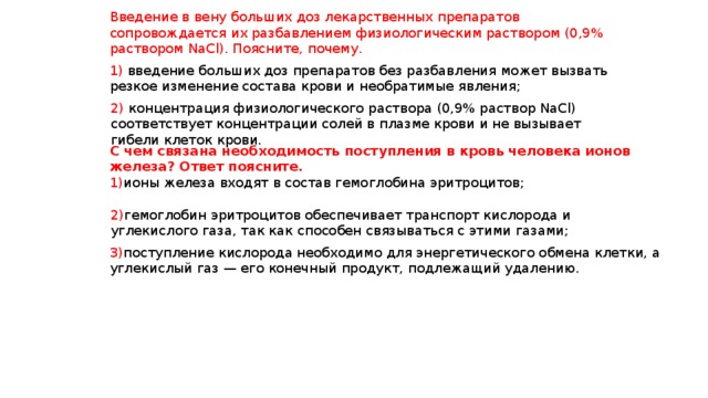 Введение в вену больших доз лекарственных препаратов сопровождается их разбавлением физиологическим раствором (0,9% раствором NaСl). Поясните, почему. 1) введение больших доз препаратов без разбавления может вызвать резкое изменение состава крови и необратимые явления; 2) концентрация физиологического раствора (0,9% раствор NaCl) соответствует концентрации солей в плазме крови и не вызывает гибели клеток крови. С чем связана необходимость поступления в кровь человека ионов железа? Ответ поясните. 1) ионы железа входят в состав гемоглобина эритроцитов; 2) гемоглобин эритроцитов обеспечивает транспорт кислорода и углекислого газа, так как способен связываться с этими газами; 3) поступление кислорода необходимо для энергетического обмена клетки, а углекислый газ — его конечный продукт, подлежащий удалению. 