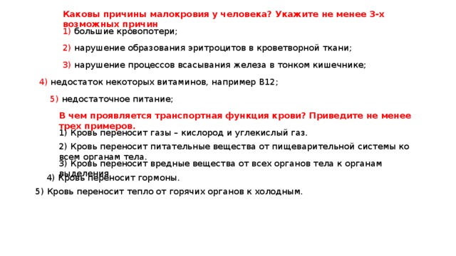 Каковы причины малокровия у человека? Укажите не менее 3-х возможных причин 1) большие кровопотери; 2) нарушение образования эритроцитов в кроветворной ткани; 3) нарушение процессов всасывания железа в тонком кишечнике; 4) недостаток некоторых витаминов, например В12; 5) недостаточное питание; В чем проявляется транспортная функция крови? Приведите не менее трех примеров. 1) Кровь переносит газы – кислород и углекислый газ. 2) Кровь переносит питательные вещества от пищеварительной системы ко всем органам тела. 3) Кровь переносит вредные вещества от всех органов тела к органам выделения. 4) Кровь переносит гормоны. 5) Кровь переносит тепло от горячих органов к холодным. 