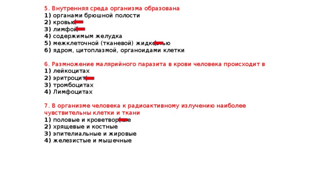 5. Внутренняя среда организма образована 1) органами брюшной полости 2) кровью 3) лимфой 4) содержимым желудка 5) межклеточной (тканевой) жидкостью 6) ядром, цитоплазмой, органоидами клетки 6. Размножение малярийного паразита в крови человека происходит в 1) лейкоцитах 2) эритроцитах 3) тромбоцитах 4) Лимфоцитах 7. В организме человека к радиоактивному излучению наиболее чувствительны клетки и ткани 1) половые и кроветворные 2) хрящевые и костные 3) эпителиальные и жировые 4) железистые и мышечные 