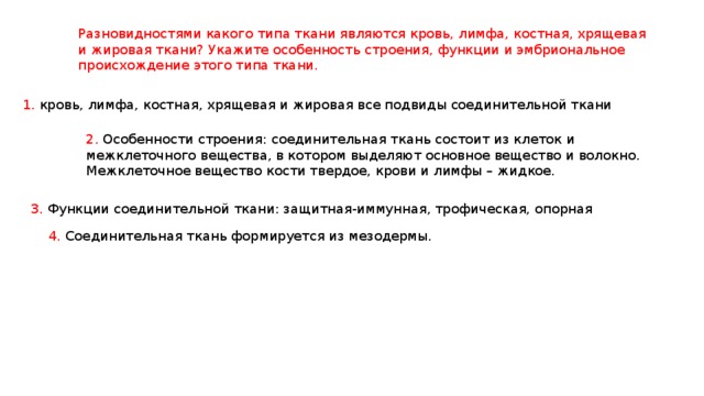 Разновидностями какого типа ткани являются кровь, лимфа, костная, хрящевая и жировая ткани? Укажите особенность строения, функции и эмбриональное происхождение этого типа ткани. 1. кровь, лимфа, костная, хрящевая и жировая все подвиды соединительной ткани 2. Особенности строения: соединительная ткань состоит из клеток и межклеточного вещества, в котором выделяют основное вещество и волокно. Межклеточное вещество кости твердое, крови и лимфы – жидкое. 3. Функции соединительной ткани: защитная-иммунная, трофическая, опорная 4. Соединительная ткань формируется из мезодермы. 