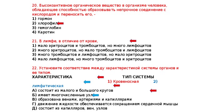 20. Высокоактивное органическое вещество в организме человека, обладающее способностью образовывать непрочное соединение с кислородом и переносить его, - 1) гормон 2) хлорофилл 3) гемоглобин 4) Каротин 21. В лимфе, в отличие от крови, 1) мало эритроцитов и тромбоцитов, но много лимфоцитов 2) много эритроцитов, но мало тромбоцитов и лимфоцитов 3) много тромбоцитов и лимфоцитов, но мало эритроцитов 4) мало лимфоцитов, но много тромбоцитов и эритроцитов 22. Установите соответствие между характеристикой системы органов и ее типом. ХАРАКТЕРИСТИКА ТИП СИСТЕМЫ  1) Кровеносная 2) лимфатическая А) состоит из малого и большого кругов Б) имеет многочисленные узлы В) образована венами, артериями и капиллярами Г) движение жидкости обеспечивается сокращением сердечной мышцы Д) состоит из капилляров, вен, узлов 