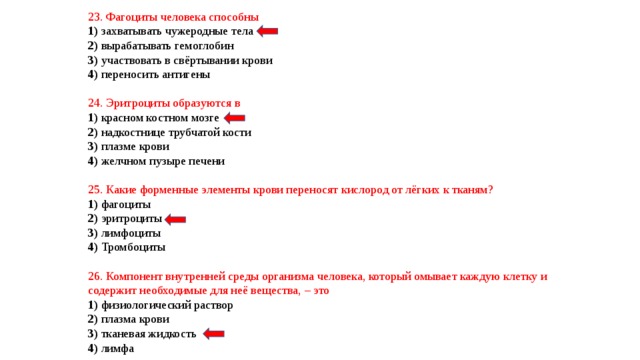 23. Фагоциты человека способны 1) захватывать чужеродные тела 2) вырабатывать гемоглобин 3) участвовать в свёртывании крови 4) переносить антигены 24. Эритроциты образуются в 1) красном костном мозге 2) надкостнице трубчатой кости 3) плазме крови 4) желчном пузыре печени 25. Какие форменные элементы крови переносят кислород от лёгких к тканям? 1) фагоциты 2) эритроциты 3) лимфоциты 4) Тромбоциты 26. Компонент внутренней среды организма человека, который омывает каждую клетку и содержит необходимые для неё вещества, – это 1) физиологический раствор 2) плазма крови 3) тканевая жидкость 4) лимфа 