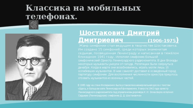 Классика на мобильных телефонах.  Шостакович Дмитрий Дмитриевич (1906-1975 )  Жанр симфонии стал ведущим в творчестве Шостаковича. Им создано 15 симфоний, среди которых знаменитая седьмая, посвященная Ленинграду и написанная в тяжёлом блокадном 1941 году. Исполнял симфонию Большой симфонический Оркестр Ленинградского радиокомитета. В дни блокады некоторые музыканты умерли от голода. Репетиции были свёрнуты в декабре. Когда в марте они возобновились, играть могли лишь 15 ослабевших музыкантов. В мае самолёт доставил в осаждённый город партитуру симфонии. Для восполнения численности оркестра пришлось отозвать музыкантов из военных частей.  В 1985 году на стене Филармонии была установлена мемориальная доска с текстом: «Здесь, в Большом зале Ленинградской филармонии, 9 августа 1942 года оркестр Ленинградского радиокомитета под управлением дирижёра К. И. Элиасберга исполнил Седьмую (Ленинградскую) симфонию Д. Д. Шостаковича» 