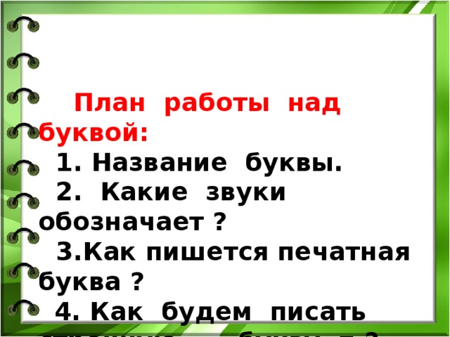  План работы над буквой:  1. Название буквы.  2. Какие звуки обозначает ?  3.Как пишется печатная буква ?   4. Как будем писать строчную букву п ?  5. Как будем писать заглавную букву П ?    