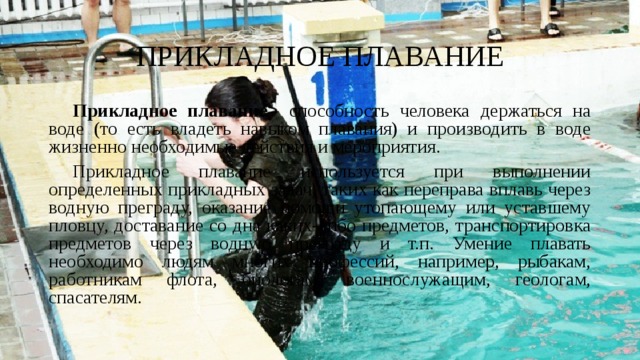 ПРИКЛАДНОЕ ПЛАВАНИЕ Прикладное плавание  - способность человека держаться на воде (то есть владеть навыком плавания) и производить в воде жизненно необходимые действия и мероприятия. Прикладное плавание используется при выполнении определенных прикладных задач, таких как переправа вплавь через водную преграду, оказание помощи утопающему или уставшему пловцу, доставание со дна каких-либо предметов, транспортировка предметов через водную преграду и т.п. Умение плавать необходимо людям многих профессий, например, рыбакам, работникам флота, биологам, военнослужащим, геологам, спасателям. 