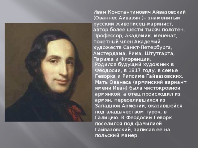 Иван Константинович Айвазовский (Ованнес Айвазян )– знаменитый русский живописец-маринист, автор более шести тысяч полотен. Профессор, академик, меценат, почетный член Академий художеств Санкт-Петербурга, Амстердама, Рима, Штутгарта, Парижа и Флоренции. Родился будущий художник в Феодосии, в 1817 году, в семье Геворка и Рипсиме Гайвазовских. Мать Ованеса (армянский вариант имени Иван) была чистокровной армянкой, а отец происходил из армян, переселившихся из Западной Армении, оказавшейся под владычеством турок, в Галицию. В Феодосии Геворк поселился под фамилией Гайвазовский, записав ее на польский манер. 
