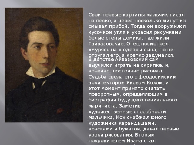 Свои первые картины мальчик писал на песке, а через несколько минут их смывал прибой. Тогда он вооружился кусочком угля и украсил рисунками белые стены домика, где жили Гайвазовские. Отец посмотрел, хмурясь на шедевры сына, но не отругал его, а крепко задумался. В детстве Айвазовский сам выучился играть на скрипке, и, конечно, постоянно рисовал. Судьба свела его с феодосийским архитектором Яковом Кохом, и этот момент принято считать поворотным, определяющим в биографии будущего гениального мариниста. Заметив художественные способности мальчика, Кох снабжал юного художника карандашами, красками и бумагой, давал первые уроки рисования. Вторым покровителем Ивана стал градоначальник Феодосии Александр Казначеев. Губернатор оценил умелую игру Вани на скрипке, ведь он и сам нередко музицировал. 