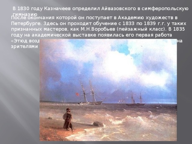 В 1830 году Казначеев определил Айвазовского в симферопольскую гимназию После окончания которой он поступает в Академию художеств в Петербурге. Здесь он проходит обучение с 1833 по 1839 г.г. у таких признанных мастеров, как М.Н.Воробьев (пейзажный класс). В 1835 году на академической выставке появилась его первая работа «Этюд воздуха над морем», которая была по достоинству оценена зрителями и критиками. 