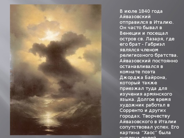В июле 1840 года Айвазовский отправился в Италию. Он часто бывал в Венеции и посещал остров св. Лазаря, где его брат - Габриэл являлся членом религиозного братства. Айвазовский постоянно останавливался в комнате поэта Джорджа Байрона, который также приезжал туда для изучения армянского языка. Долгое время художник работал в Сорренто и других городах. Творчеству Айвазовского в Италии сопутствовал успех. Его картина “Хаос” была куплена папой Григорием XVI, который также наградил художника золотой медалью. 