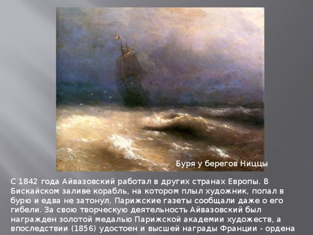 Буря у берегов Ниццы С 1842 года Айвазовский работал в других странах Европы. В Бискайском заливе корабль, на котором плыл художник, попал в бурю и едва не затонул. Парижские газеты сообщали даже о его гибели. За свою творческую деятельность Айвазовский был награжден золотой медалью Парижской академии художеств, а впоследствии (1856) удостоен и высшей награды Франции - ордена Почетного Легиона. В Россию художник вернулся осенью 1844 года и с 1845 года жил в Феодосии. 