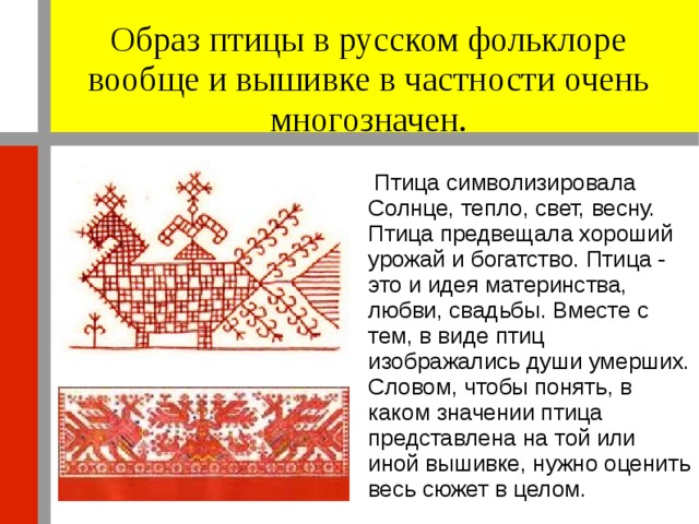 Образ птицы в русском фольклоре вообще и вышивке в частности очень многозначен.  Птица символизировала Солнце, тепло, свет, весну. Птица предвещала хороший урожай и богатство. Птица - это и идея материнства, любви, свадьбы. Вместе с тем, в виде птиц изображались души умерших. Словом, чтобы понять, в каком значении птица представлена на той или иной вышивке, нужно оценить весь сюжет в целом. 