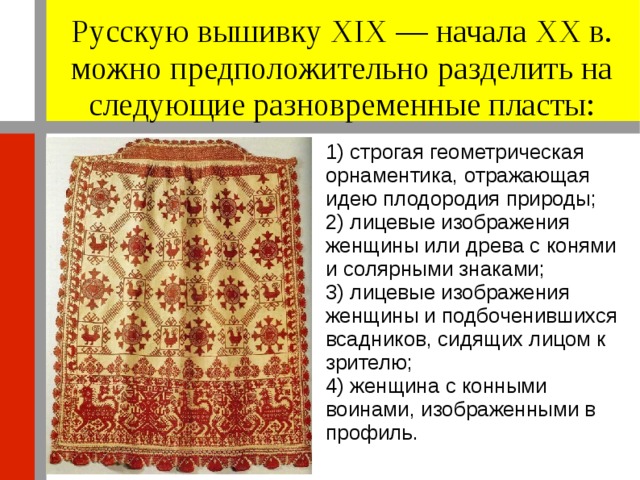 Русскую вышивку XIX — начала XX в. можно предположительно разделить на следующие разновременные пласты: 1) строгая геометрическая орнаментика, отражающая идею плодородия природы; 2) лицевые изображения женщины или древа с конями и солярными знаками; 3) лицевые изображения женщины и подбоченившихся всадников, сидящих лицом к зрителю; 4) женщина с конными воинами, изображенными в профиль. 