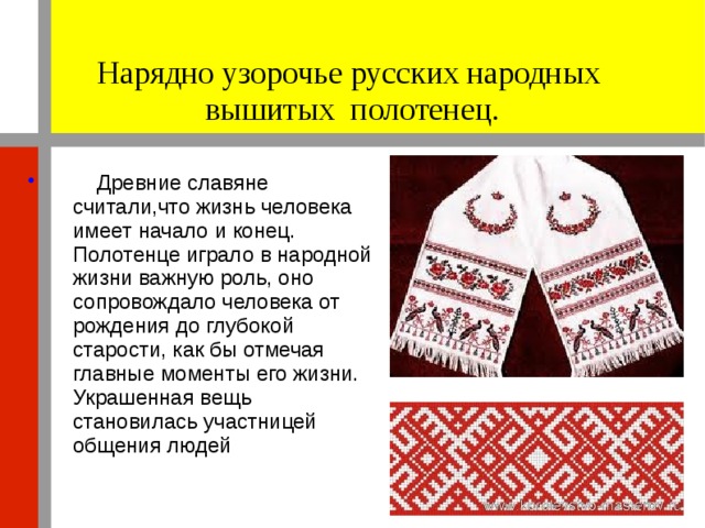 Нарядно узорочье русских народных вышитых полотенец.  Древние славяне считали,что жизнь человека имеет начало и конец. Полотенце играло в народной жизни важную роль, оно сопровождало человека от рождения до глубокой старости, как бы отмечая главные моменты его жизни. Украшенная вещь становилась участницей общения людей 