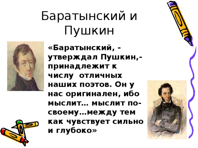 Баратынский и Пушкин «Баратынский, - утверждал Пушкин,- принадлежит к числу отличных наших поэтов. Он у нас оригинален, ибо мыслит… мыслит по-своему…между тем как чувствует сильно и глубоко» 