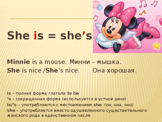 She i s = she ’ s  Minnie is a mouse.   Минни – мышка. She is nice./ She ’s nice.   Она хорошая. Is – полная форма глагола to be ‘ s – сокращенная форма (используется в устной речи) Is/’s – употребляются с местоимением she (он, она, оно) she – употребляется вместо одушевленного существительного женского рода в единственном числе 