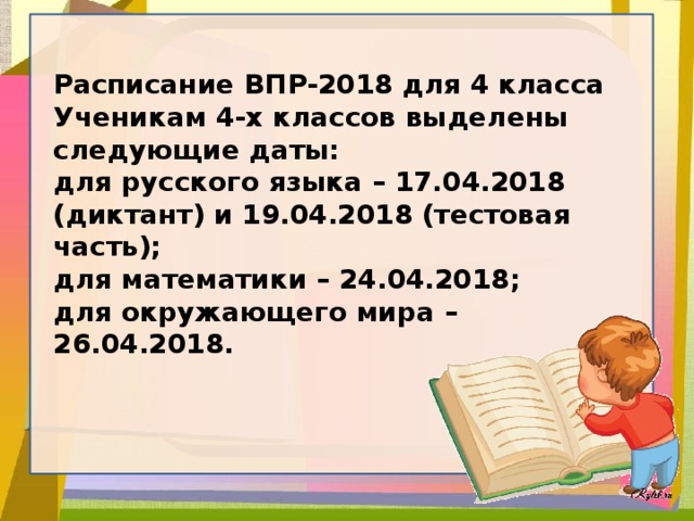Расписание ВПР-2018 для 4 класса Ученикам 4-х классов выделены следующие даты: для русского языка – 17.04.2018 (диктант) и 19.04.2018 (тестовая часть); для математики – 24.04.2018; для окружающего мира – 26.04.2018.