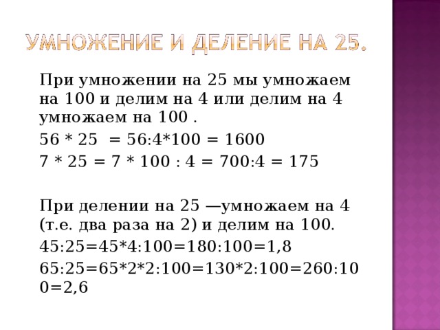 При умножении на 25 мы умножаем на 100 и делим на 4 или делим на 4 умножаем на 100 . 56 * 25 = 56:4*100 = 1600 7 * 25 = 7 * 100 : 4 = 700:4 = 175 При делении на 25 —умножаем на 4 (т.е. два раза на 2) и делим на 100. 45:25=45*4:100=180:100=1,8 65:25=65*2*2:100=130*2:100=260:100=2,6 