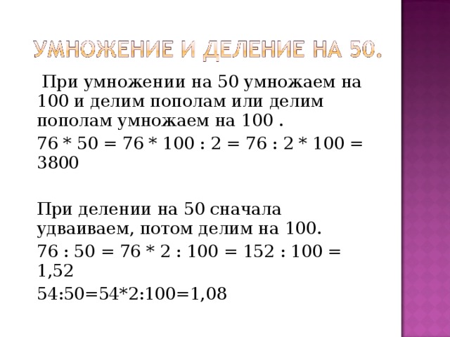  При умножении на 50 умножаем на 100 и  делим пополам или делим пополам умножаем на 100 . 76 * 50 = 76 * 100 : 2 = 76 : 2 * 100 = 3800 При делении на 50 сначала удваиваем, потом делим на 100. 76 : 50 = 76 * 2 : 100 = 152 : 100 = 1,52 54:50=54*2:100=1,08 