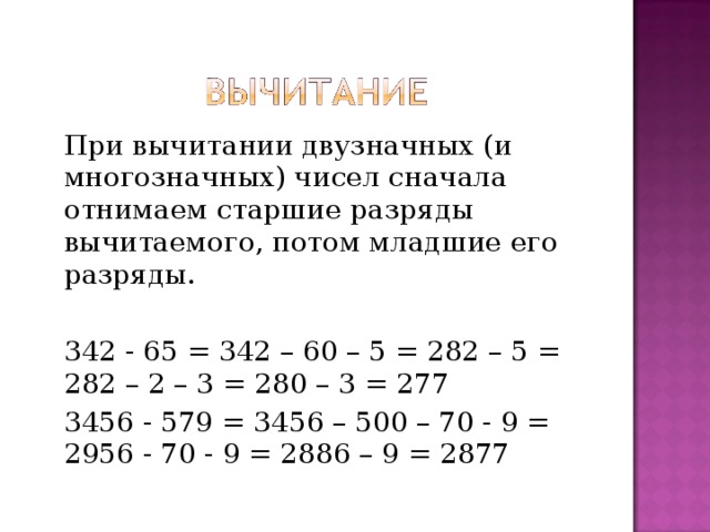 При вычитании двузначных (и многозначных) чисел сначала отнимаем старшие разряды вычитаемого, потом младшие его разряды. 342 - 65 = 342 – 60 – 5 = 282 – 5 = 282 – 2 – 3 = 280 – 3 = 277 3456 - 579 = 3456 – 500 – 70 - 9 = 2956 - 70 - 9 = 2886 – 9 = 2877 
