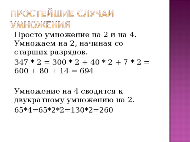 Просто умножение на 2 и на 4. Умножаем на 2, начиная со старших разрядов. 347 * 2 = 300 * 2 + 40 * 2 + 7 * 2 = 600 + 80 + 14 = 694 Умножение на 4 сводится к двукратному умножению на 2. 65*4=65*2*2=130*2=260 
