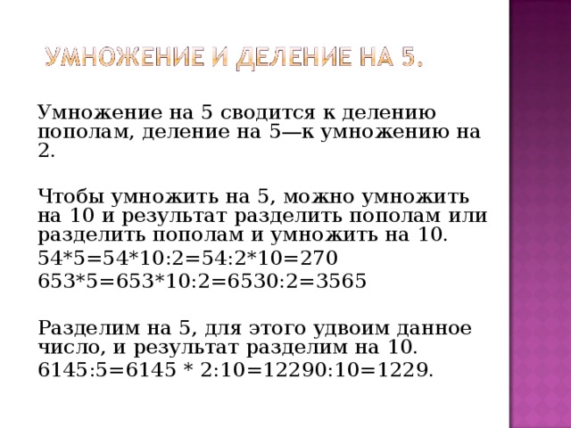 Умножение на 5 сводится к делению пополам, деление на 5—к умножению на  2. Чтобы умножить на 5, можно умножить на 10 и результат разделить пополам или разделить пополам и умножить на 10. 54*5=54*10:2=54:2*10=270 653*5=653*10:2=6530:2=3565 Разделим на 5, для этого удвоим данное число, и результат разделим на 10. 6145:5=6145 * 2:10=12290:10=1229. 