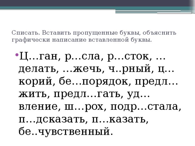 Списать. Вставить пропущенные буквы, объяснить графически написание вставленной буквы. Ц…ган, р…сла, р…сток, …делать, …жечь, ч..рный, ц…корий, бе…порядок, предл…жить, предл…гать, уд…вление, ш…рох, подр…стала, п…дсказать, п…казать, бе..чувственный. 