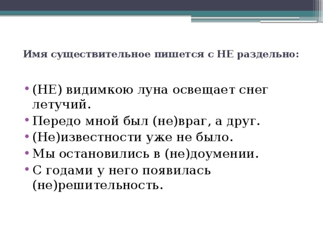  Имя существительное пишется с НЕ раздельно:   (НЕ) видимкою луна освещает снег летучий. Передо мной был (не)враг, а друг. (Не)известности уже не было. Мы остановились в (не)доумении. С годами у него появилась (не)решительность. 