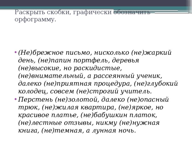 Раскрыть скобки, графически обозначить орфограмму.   (Не)брежное письмо, нисколько (не)жаркий день, (не)папин портфель, деревья (не)высокие, но раскидистые, (не)внимательный, а рассеянный ученик, далеко (не)приятная процедура, (не)глубокий колодец, совсем (не)строгий учи­тель. Перстень (не)золотой, далеко (не)опасный трюк, (не)жилая квартира, (не)яркое, но красивое платье, (не)бабушкин платок, (не)лестные отзывы, ник­му (не)нужная книга, (не)темная, а лунная ночь . 