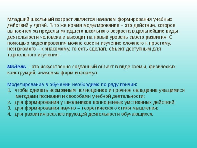 Младший школьный возраст является началом формирования учебных действий у детей. В то же время моделирование – это действие, которое выносится за пределы младшего школьного возраста в дальнейшие виды деятельности человека и выходит на новый уровень своего развития. С помощью моделирования можно свести изучение сложного к простому, незнакомого – к знакомому, то есть сделать объект доступным для тщательного изучения. Модель – это искусственно созданный объект в виде схемы, физических конструкций, знаковых форм и формул. Моделирование в обучении необходимо по ряду причин: чтобы сделать возможным полноценное и прочное овладение учащимися  методами познания и способами учебной деятельности; для формирования у школьников полноценных умственных действий; для формирования научно – теоретического стиля мышления; для развития рефлектирующей деятельности обучающихся. 