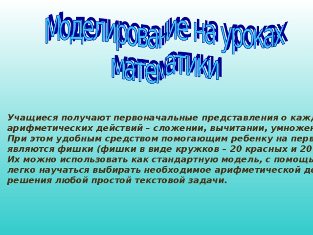 Учащиеся получают первоначальные представления о каждом из 4 арифметических действий – сложении, вычитании, умножении и делении. При этом удобным средством помогающим ребенку на первом этапе являются фишки (фишки в виде кружков – 20 красных и 20 желтых). Их можно использовать как стандартную модель, с помощью которой дети легко научаться выбирать необходимое арифметической действие для решения любой простой текстовой задачи.  