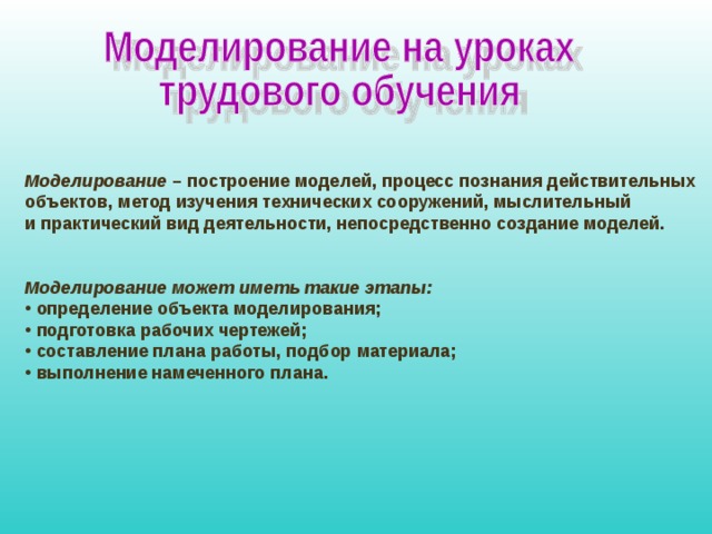  Моделирование – построение моделей, процесс познания действительных объектов, метод изучения технических сооружений, мыслительный и практический вид деятельности, непосредственно создание моделей.   Моделирование может иметь такие этапы:  определение объекта моделирования;  подготовка рабочих чертежей;  составление плана работы, подбор материала;  выполнение намеченного плана. 